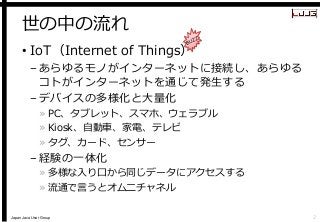 Japan Java User Group 
世の中の流れ 
•IoT（Internet of Things） 
–あらゆるモノがインターネットに接続し、あらゆる コトがインターネットを通じて発生する 
–デバイスの多様化と大量化 
»PC、タ...