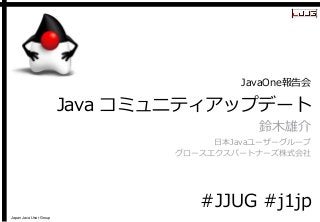 Japan Java User Group 
Java コミュニティアップデート 
鈴木雄介 
日本Javaユーザーグループ 
グロースエクスパートナーズ株式会社 
JavaOne報告会 
#JJUG#j1jp  