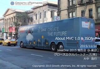 About MVC 1.0 & JSON-P
2015/11/14
JavaOne 2015 報告会 @ 東京
グロースエクスパートナーズ(株)
大中 浩行
Copyright© 2015 Growth xPartners, Inc. All rights reserved.
Copyright© 2015 Growth xPartners, Inc. All rights reserved..
 