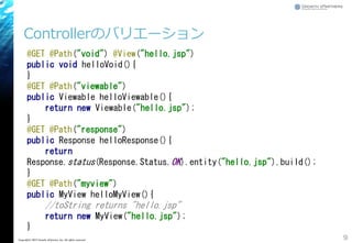 Controllerのバリエーション
9Copyright&copy; 2015 Growth xPartners, Inc. All rights reserved.
@GET @Path("void") @View("hello.jsp")
public void helloVoid(){
}
@GET @Path("viewable")
public Viewable helloViewable(){
return new Viewable("hello.jsp");
}
@GET @Path("response")
public Response helloResponse(){
return
Response.status(Response.Status.OK).entity("hello.jsp").build();
}
@GET @Path("myview")
public MyView helloMyView(){
//toString returns "hello.jsp"
return new MyView("hello.jsp");
}
 
