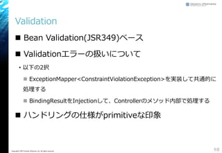 Validation
 Bean Validation(JSR349)ベース
 Validationエラーの扱いについて
&bull; 以下の2択
 ExceptionMapper<ConstraintViolationException>を実装して共通的に
処理する
 BindingResultをInjectionして、Controllerのメソッド内部で処理する
 ハンドリングの仕様がprimitiveな印象
10Copyright&copy; 2015 Growth xPartners, Inc. All rights reserved.
 