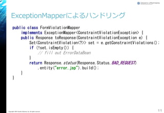 ExceptionMapperによるハンドリング
11Copyright&copy; 2015 Growth xPartners, Inc. All rights reserved.
public class FormViolationMapper
implements ExceptionMapper<ConstraintViolationException> {
public Response toResponse(ConstraintViolationException e) {
Set<ConstraintViolation<?>> set = e.getConstraintViolations();
if (!set.isEmpty()) {
// fill out ErrorDataBean
}
return Response.status(Response.Status.BAD_REQUEST)
.entity("error.jsp").build();
}
}
 
