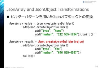 JsonArray and JsonObject Transformations
 ビルダーパターンを用いたJsonオブジェクトの変換
26Copyright&copy; 2015 Growth xPartners, Inc. All rights reserved.
JsonArray value = Json.createArrayBuilder()
.add(Json.createObjectBuilder()
.add("type", "home")
.add("number", "212 555-1234")).build();
JsonArray result = Json.createArrayBuilder(value)
.add(Json.createObjectBuilder()
.add("type", "fax")
.add("number", "646 555-4567"))
.build();
 