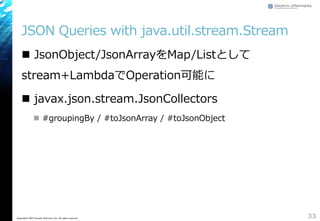 JSON Queries with java.util.stream.Stream
 JsonObject/JsonArrayをMap/Listとして
stream+LambdaでOperation可能に
 javax.json.stream.JsonCollectors
 #groupingBy / #toJsonArray / #toJsonObject
33Copyright&copy; 2015 Growth xPartners, Inc. All rights reserved.
 