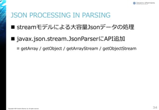 JSON PROCESSING IN PARSING
 streamモデルによる大容量Jsonデータの処理
 javax.json.stream.JsonParserにAPI追加
 getArray / getObject / getArrayStream / getObjectStream
34Copyright&copy; 2015 Growth xPartners, Inc. All rights reserved.
 