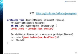 37Copyright&copy; 2015 Growth xPartners, Inc. All rights reserved.
protected void doGet(HttpServletRequest request,
HttpServletResponse response)
throws ServletException, IOException {
Jsonb jsonb = JsonbBuilder.create();
ServletOutputStream out = response.getOutputStream();
out.print(jsonb.toJson(new JsonPlans()));
out.flush();
}
デモ： https://github.com/m0mus/jason_plans
 