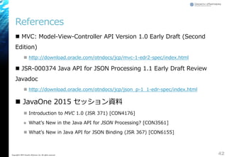 References
 MVC: Model-View-Controller API Version 1.0 Early Draft (Second
Edition)
 http://download.oracle.com/otndocs/jcp/mvc-1-edr2-spec/index.html
 JSR-000374 Java API for JSON Processing 1.1 Early Draft Review
Javadoc
 http://download.oracle.com/otndocs/jcp/json_p-1_1-edr-spec/index.html
 JavaOne 2015 セッション資料
 Introduction to MVC 1.0 (JSR 371) [CON4176]
 What&rsquo;s New in the Java API for JSON Processing? [CON3561]
 What&rsquo;s New in Java API for JSON Binding (JSR 367) [CON6155]
42Copyright&copy; 2015 Growth xPartners, Inc. All rights reserved.
 