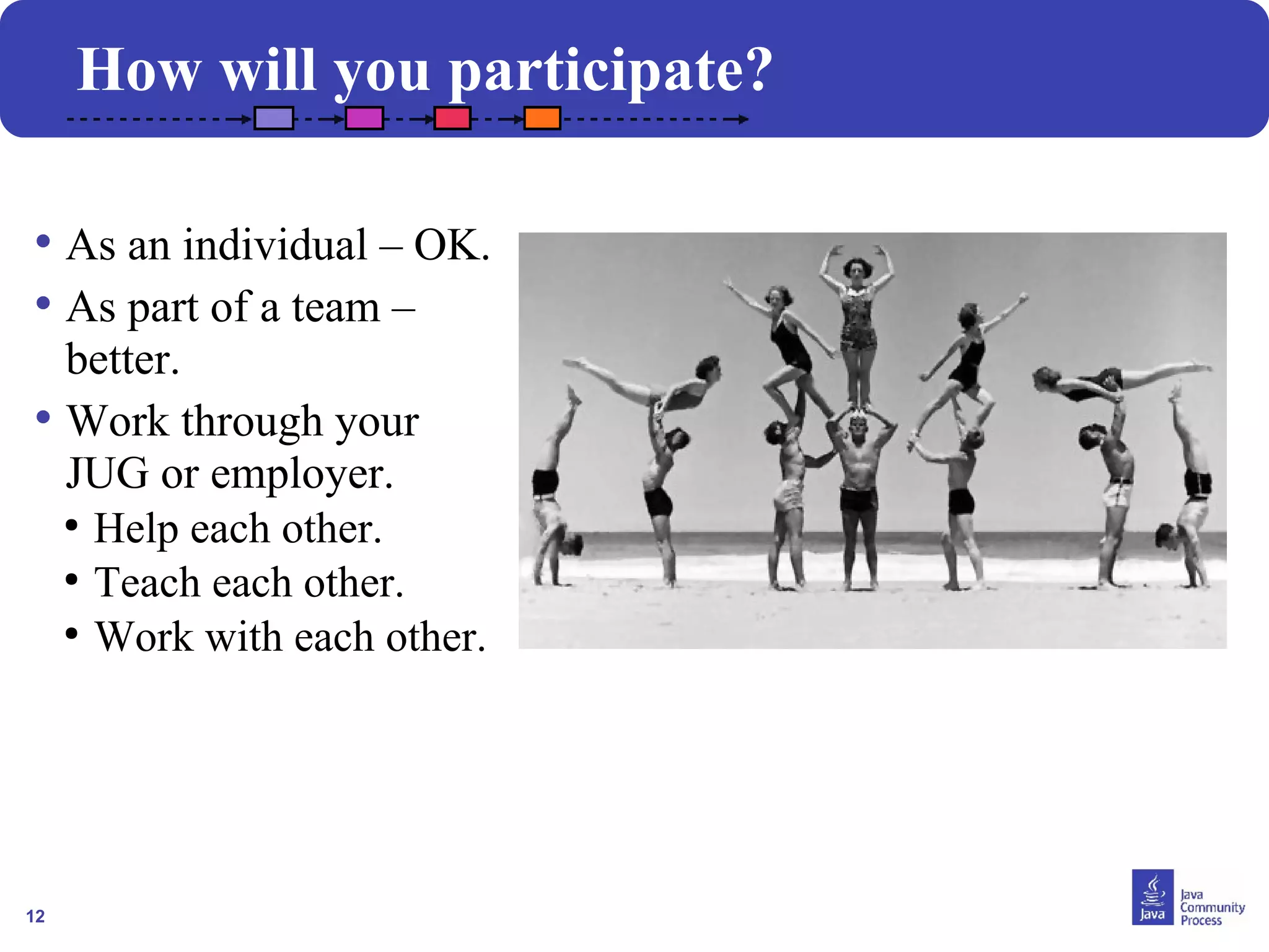12
How will you participate?
• As an individual – OK.
• As part of a team –
better.
• Work through your
JUG or employer.
●
Help each other.
●
Teach each other.
●
Work with each other.
 