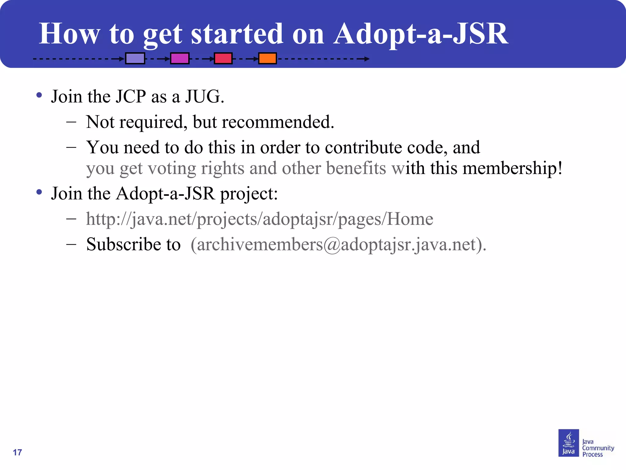 17
• Join the JCP as a JUG.
– Not required, but recommended.
– You need to do this in order to contribute code, and
you get voting rights and other benefits with this membership!
• Join the Adopt-a-JSR project:
– http://java.net/projects/adoptajsr/pages/Home
– Subscribe to (archivemembers@adoptajsr.java.net).
How to get started on Adopt-a-JSR
 