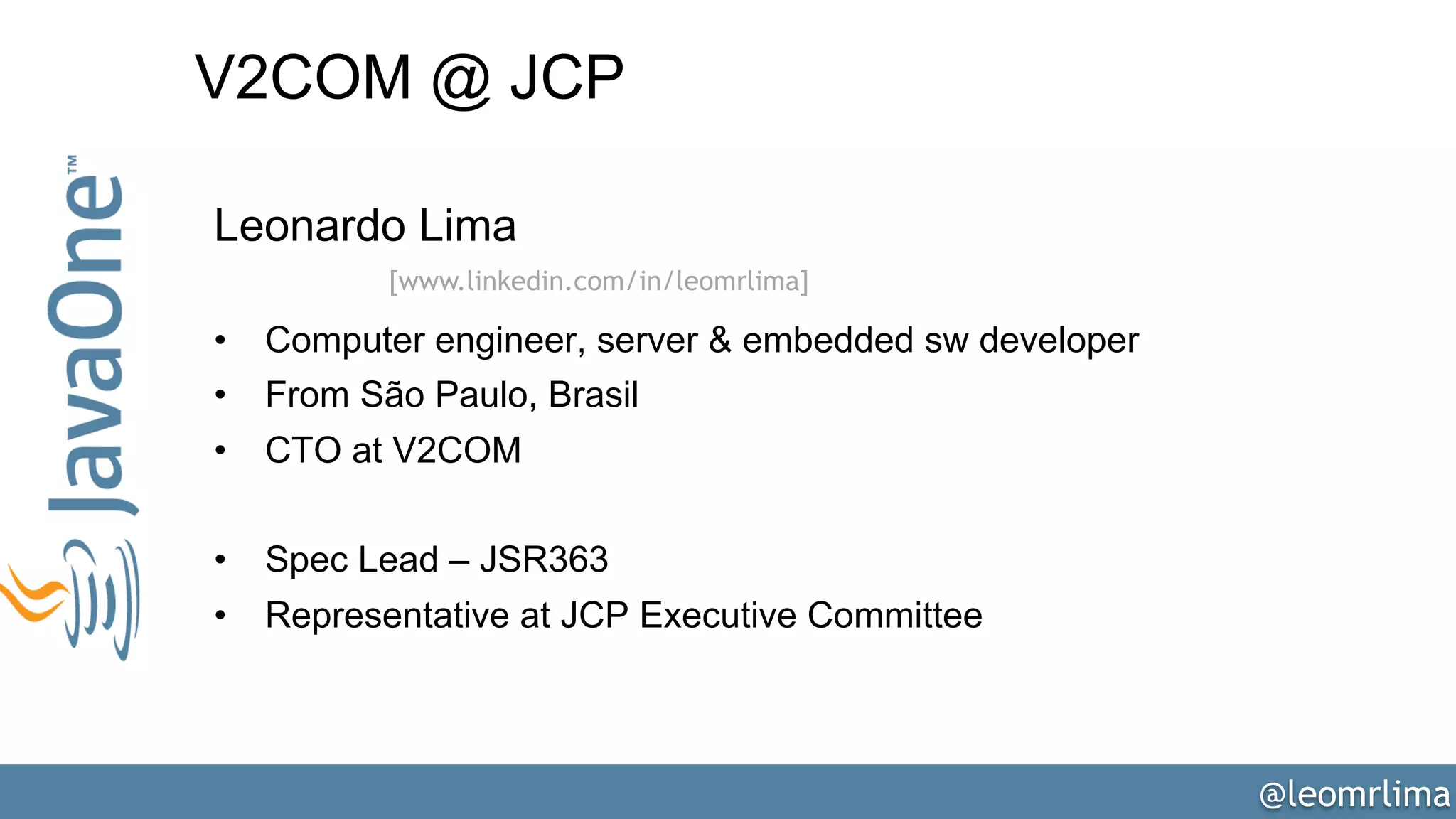 @leomrlima
V2COM @ JCP
Leonardo Lima
•  Computer engineer, server & embedded sw developer
•  From São Paulo, Brasil
•  CTO at V2COM
•  Spec Lead – JSR363
•  Representative at JCP Executive Committee
[www.linkedin.com/in/leomrlima]
 