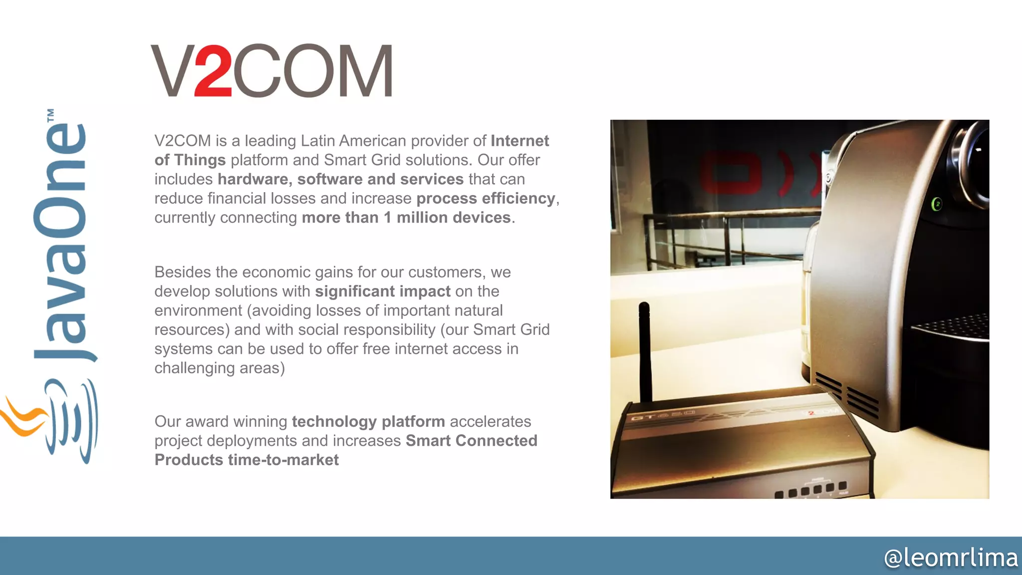 @leomrlima
V2COM is a leading Latin American provider of Internet
of Things platform and Smart Grid solutions. Our offer
includes hardware, software and services that can
reduce financial losses and increase process efficiency,
currently connecting more than 1 million devices.
Besides the economic gains for our customers, we
develop solutions with significant impact on the
environment (avoiding losses of important natural
resources) and with social responsibility (our Smart Grid
systems can be used to offer free internet access in
challenging areas)
Our award winning technology platform accelerates
project deployments and increases Smart Connected
Products time-to-market
 