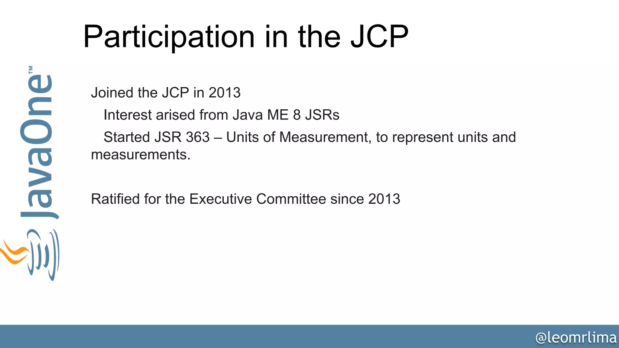 @leomrlima
Participation in the JCP
Joined the JCP in 2013
Interest arised from Java ME 8 JSRs
Started JSR 363 – Units of Measurement, to represent units and
measurements.
Ratified for the Executive Committee since 2013
 