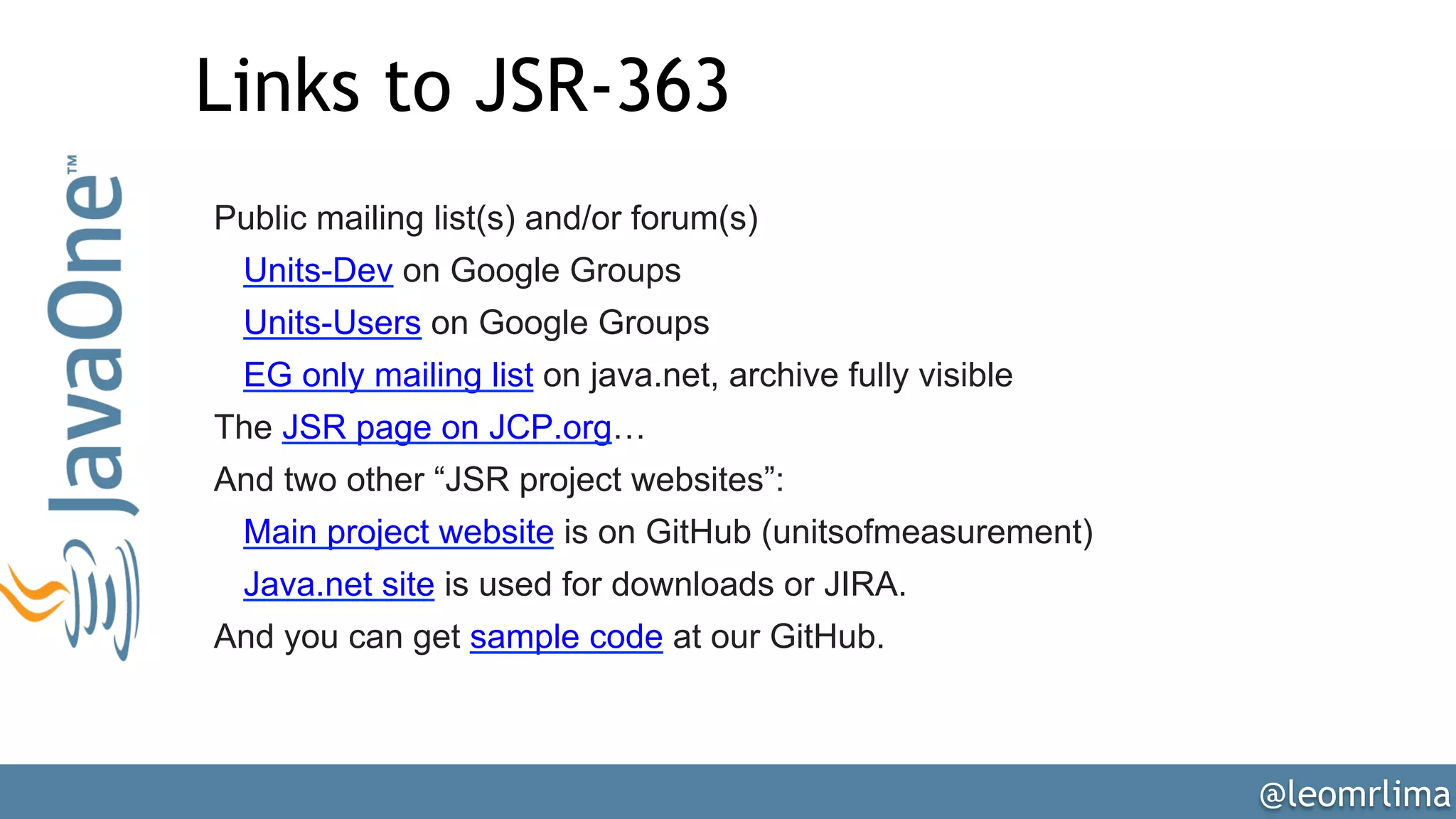 @leomrlima
Links to JSR-363
Public mailing list(s) and/or forum(s)
Units-Dev on Google Groups
Units-Users on Google Groups
EG only mailing list on java.net, archive fully visible
The JSR page on JCP.org…
And two other “JSR project websites”:
Main project website is on GitHub (unitsofmeasurement)
Java.net site is used for downloads or JIRA.
And you can get sample code at our GitHub.
 