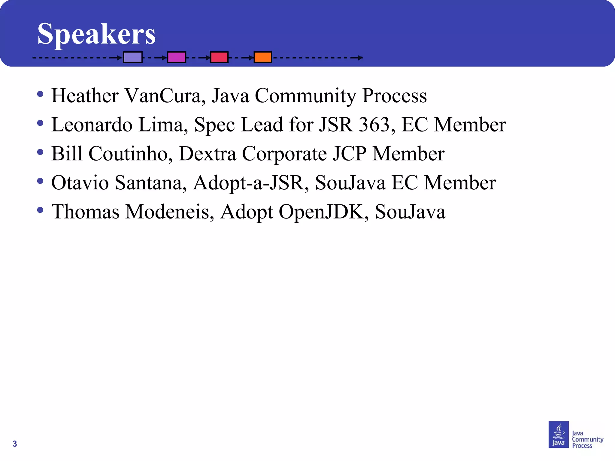 3
Speakers
• Heather VanCura, Java Community Process
• Leonardo Lima, Spec Lead for JSR 363, EC Member
• Bill Coutinho, Dextra Corporate JCP Member
• Otavio Santana, Adopt-a-JSR, SouJava EC Member
• Thomas Modeneis, Adopt OpenJDK, SouJava
 