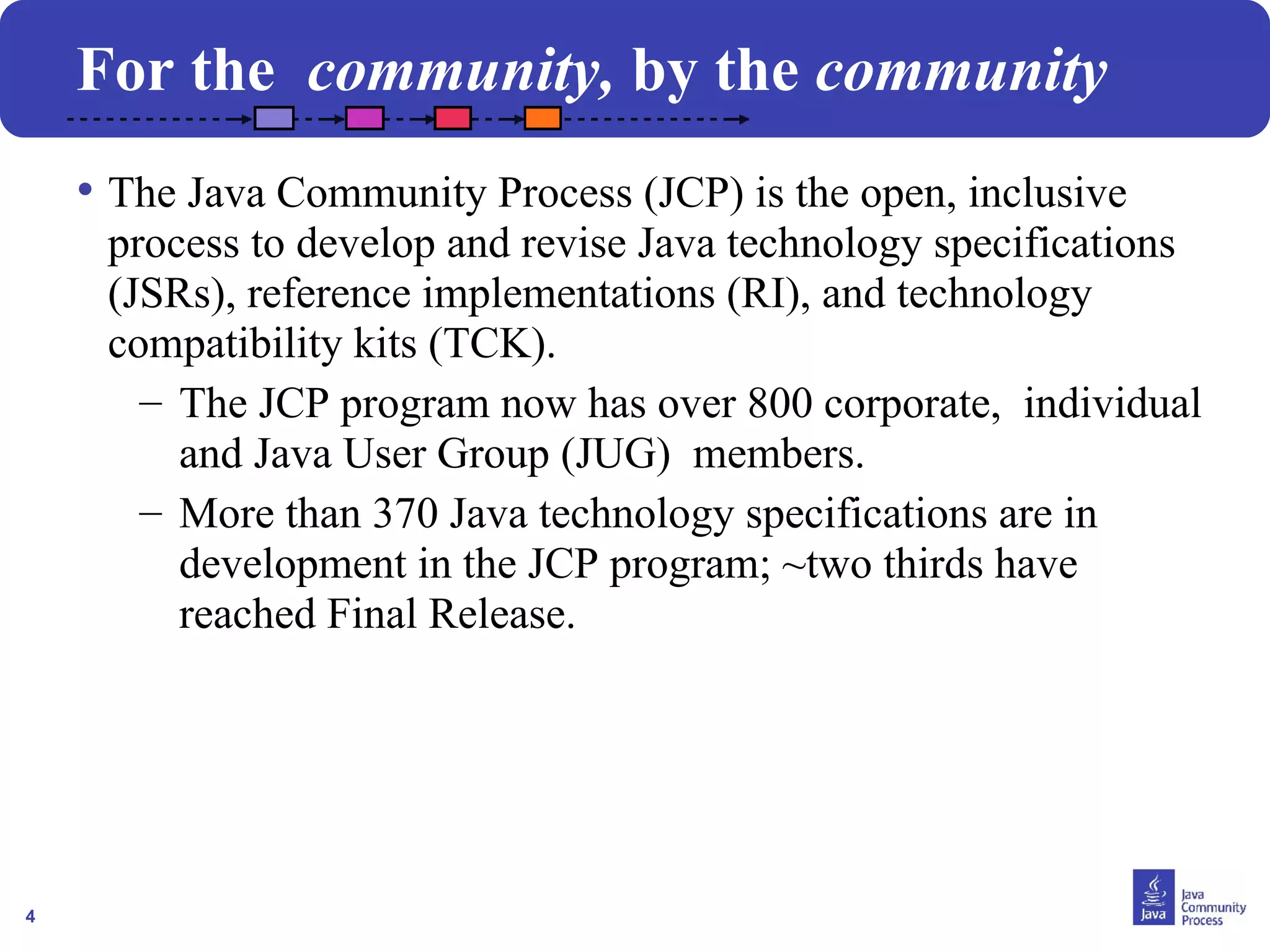 4
For the community, by the community
• The Java Community Process (JCP) is the open, inclusive
process to develop and revise Java technology specifications
(JSRs), reference implementations (RI), and technology
compatibility kits (TCK).
– The JCP program now has over 800 corporate, individual
and Java User Group (JUG) members.
– More than 370 Java technology specifications are in
development in the JCP program; ~two thirds have
reached Final Release.
 