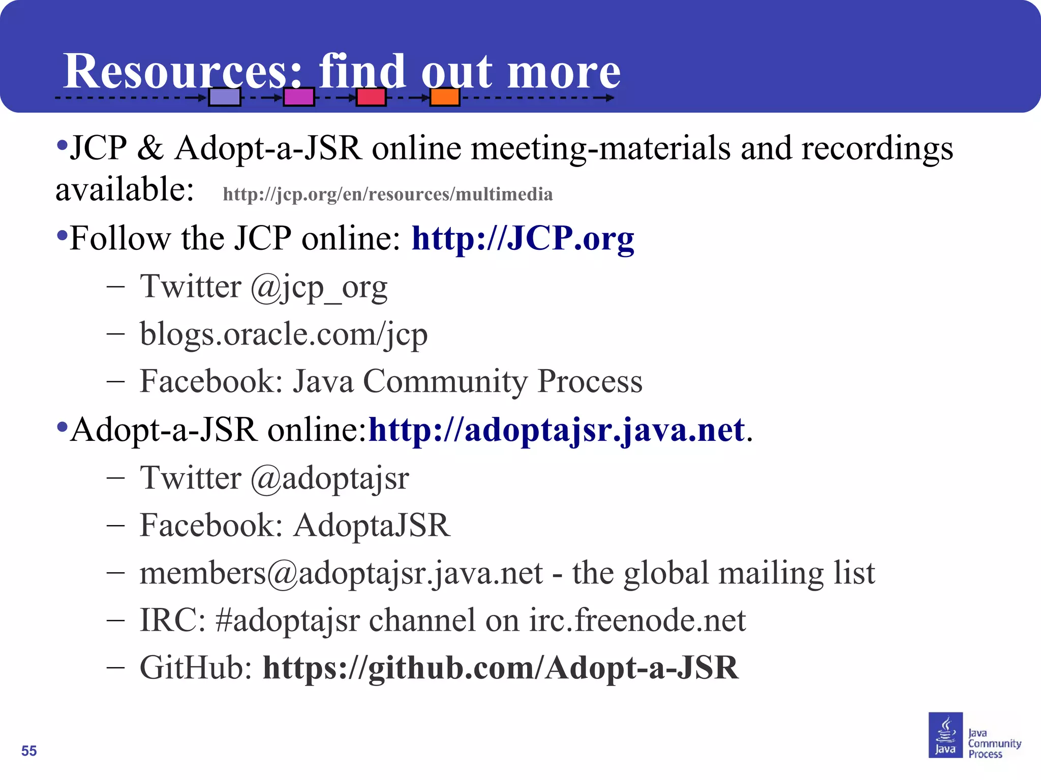 55
Resources: find out more
•JCP & Adopt-a-JSR online meeting-materials and recordings
available: http://jcp.org/en/resources/multimedia
•Follow the JCP online: http://JCP.org
– Twitter @jcp_org
– blogs.oracle.com/jcp
– Facebook: Java Community Process
•Adopt-a-JSR online:http://adoptajsr.java.net.
– Twitter @adoptajsr
– Facebook: AdoptaJSR
– members@adoptajsr.java.net - the global mailing list
– IRC: #adoptajsr channel on irc.freenode.net
– GitHub: https://github.com/Adopt-a-JSR
 