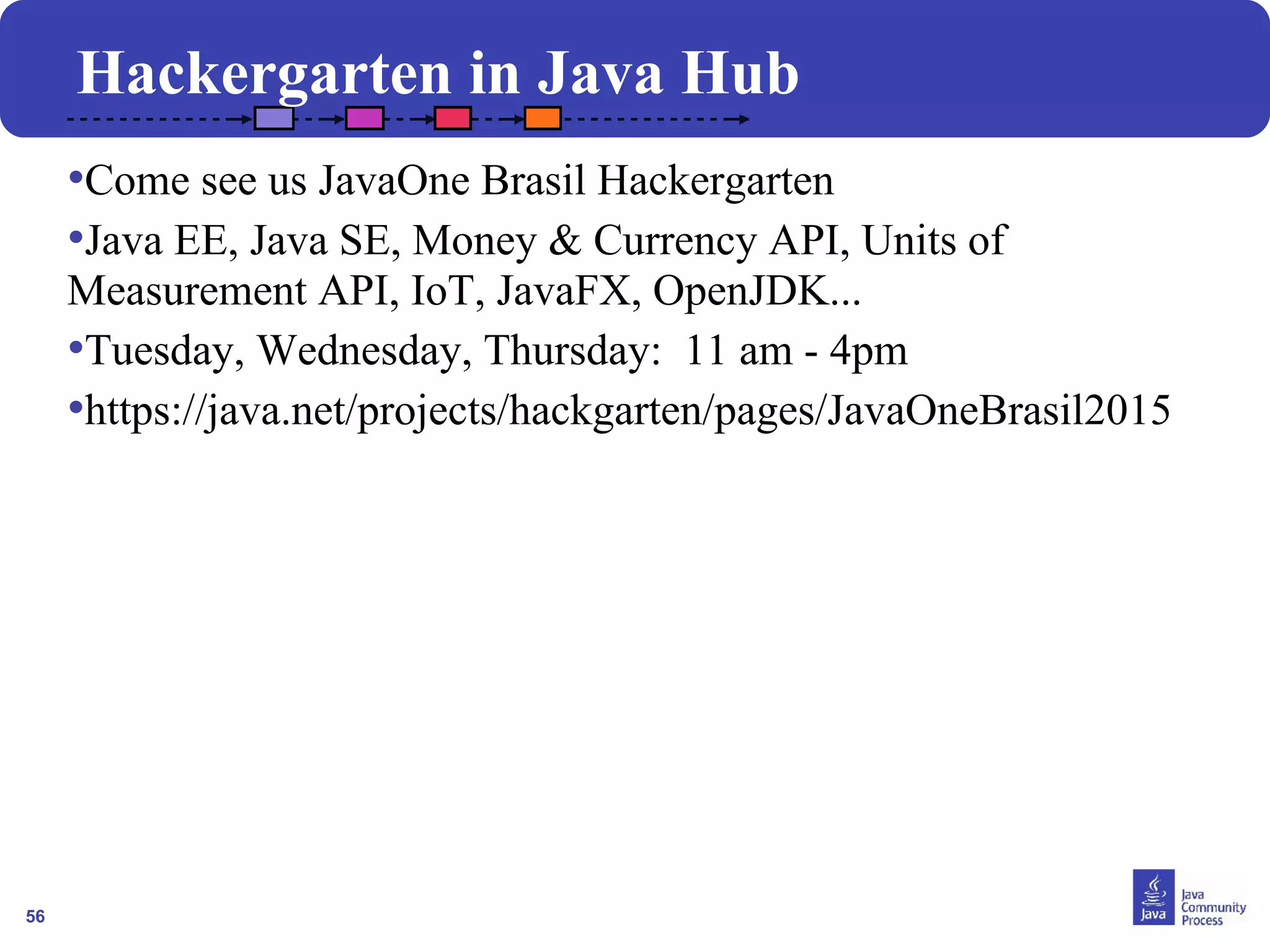 56
Hackergarten in Java Hub
•Come see us JavaOne Brasil Hackergarten
•Java EE, Java SE, Money & Currency API, Units of
Measurement API, IoT, JavaFX, OpenJDK...
•Tuesday, Wednesday, Thursday: 11 am - 4pm
•https://java.net/projects/hackgarten/pages/JavaOneBrasil2015
 