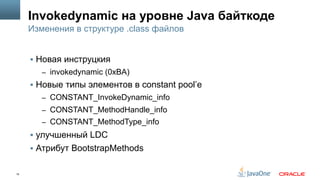 15
Invokedynamic на уровне Java байткоде
§  Новая инструцкия
–  invokedynamic (0xBA)
§  Новые типы элементов в сonstant pool’е
–  CONSTANT_InvokeDynamic_info
–  CONSTANT_MethodHandle_info
–  CONSTANT_MethodType_info
§  улучшенный LDC
§  Атрибут BootstrapMethods
Изменения в структуре .class файлов
 
