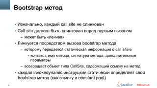 24
Bootstrap метод
§  Изначально, каждый call site не слинкован
§  Сall site должен быть слинкован перед первым вызовом
–  может быть «лениво»
§  Линкуется посредством вызова bootstrap метода
–  которому передается статическая информация о call site’е
§  контекст, имя метода, сигнатура метода, дополнительные
параметры
–  возвращает объект типа CallSite, содержащий ссылку на метод
§  каждая invokedynamic инструцкия статически определяет свой
bootstrap метод (как ссылку в constant pool)
 