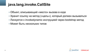 25
java.lang.invoke.CallSite
§  Объект, описывающий «место» вызова в коде
§  Хранит ссылку на метод («цель»), который должен вызываться
§  Линкуется с invokedynamic инструцией через bootstrap метод
§  Может быть нескольких типов
 