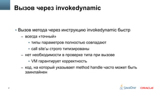 27
Вызов через invokedynamic
§  Вызов метода через инструкцию invokedynamic быстр
–  всегда «точный»
§  типы параметров полностью совпадают
§  call site’ы строго типизированы
–  нет необходимости в проверке типа при вызове
§  VM гарантирует корректность
–  код, на который указывает method handle часто может быть
заинлайнен
 