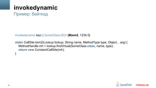 29
invokedynamic
Пример: байткод
invokedynamic baz:(LSomeClass;ID)V [#bsm2, 1234.5]
static CallSite bsm2(Lookup lookup, String name, MethodType type, Object... arg) {
MethodHandle mh = lookup.findVirtual(SomeClass.class, name, type);
return new ConstantCallSite(mh);
}
 
