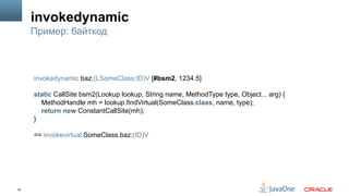 30
invokedynamic
Пример: байткод
invokedynamic baz:(LSomeClass;ID)V [#bsm2, 1234.5]
static CallSite bsm2(Lookup lookup, String name, MethodType type, Object... arg) {
MethodHandle mh = lookup.findVirtual(SomeClass.class, name, type);
return new ConstantCallSite(mh);
}
== invokevirtual SomeClass.baz:(ID)V
 