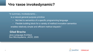 4
Gilad Bracha
Java Language Architect,
Sun Microsystems, JAOO, 2005
“In summary, invokedynamic…
§  is a natural general purpose primitive
–  Not tied to semantics of a specific programming language
–  Flexible building block for a variety of method invocation semantics
§  enables relatively simple and efficient method dispatch.”
Что такое invokedynamic?
 