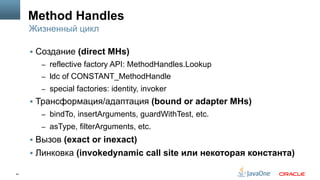 41
Method Handles
§  Создание (direct MHs)
–  reflective factory API: MethodHandles.Lookup
–  ldc of CONSTANT_MethodHandle
–  special factories: identity, invoker
§  Трансформация/адаптация (bound or adapter MHs)
–  bindTo, insertArguments, guardWithTest, etc.
–  asType, filterArguments, etc.
§  Вызов (exact or inexact)
§  Линковка (invokedynamic call site или некоторая константа)
Жизненный цикл
 