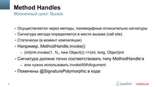 45
Method Handles
§  Осуществляется через методы, полиморфные относительно сигнатуры
§  Сигнатура метода определяется в месте вызова (call site)
§  Статически (в момент компиляции)
§  Например, MethodHandle.invoke()
–  (int)mh.invoke(1, 1L, new Object()) =>(int, long, Object)int
§  Сигнатура должна точно соответствовать типу MethodHandle’а
–  или нужно использовать invokeWithArgument
§  Помечены @SignaturePolymorphic в коде
Жизненный цикл: Вызов
 