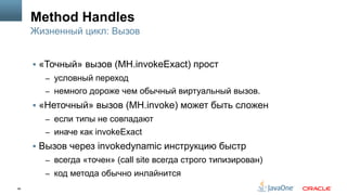 46
Method Handles
§  «Точный» вызов (MH.invokeExact) прост
–  условный переход
–  немного дороже чем обычный виртуальный вызов.
§  «Неточный» вызов (MH.invoke) может быть сложен
–  если типы не совпадают
–  иначе как invokeExact
§  Вызов через invokedynamic инструкцию быстр
–  всегда «точен» (call site всегда строго типизирован)
–  код метода обычно инлайнится
Жизненный цикл: Вызов
 