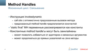 47
Method Handles
§  Инструкция invokedynamic
–  call site с оптимистично предсказанным вызовом метода
–  предсказанный method handle предполагается константой
§  “static final” MH переменные рассматриваются как константы
§  Константные method handle’ы могут быть заинлайнены
–  может позволить избавиться от адаптеров и связанных аргументов
–  может продолжаться до прямых указателей на Java методы
Жизненный цикл: Связывание
 