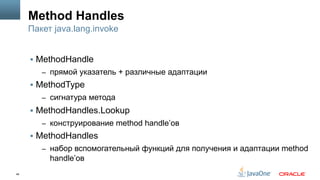 48
Method Handles
§  MethodHandle
–  прямой указатель + различные адаптации
§  MethodType
–  сигнатура метода
§  MethodHandles.Lookup
–  конструирование method handle’ов
§  MethodHandles
–  набор вспомогательный функций для получения и адаптации method
handle’ов
Пакет java.lang.invoke
 