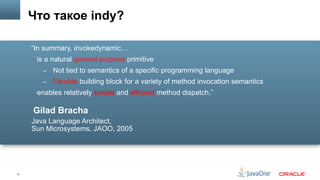 5
Gilad Bracha
Java Language Architect,
Sun Microsystems, JAOO, 2005
“In summary, invokedynamic…
§  is a natural general purpose primitive
–  Not tied to semantics of a specific programming language
–  Flexible building block for a variety of method invocation semantics
§  enables relatively simple and efficient method dispatch.”
Что такое indy?
 
