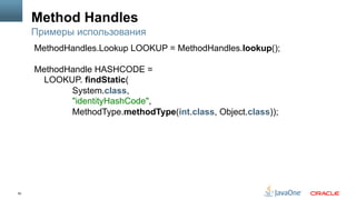 50
Method Handles
Примеры использования
MethodHandles.Lookup LOOKUP = MethodHandles.lookup();
MethodHandle HASHCODE =
LOOKUP. findStatic(
System.class,
"identityHashCode",
MethodType.methodType(int.class, Object.class));
 
