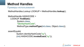 51
Method Handles
Примеры использования
MethodHandles.Lookup LOOKUP = MethodHandles.lookup();
MethodHandle HASHCODE =
LOOKUP. findStatic(
System.class,
"identityHashCode",
MethodType.methodType(int.class, Object.class));
assertEquals(
System.identityHashCode("xy"),
(int) HASHCODE.invokeExact("xy"));
 