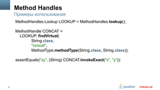 53
Method Handles
Примеры использования
MethodHandles.Lookup LOOKUP = MethodHandles.lookup();
MethodHandle CONCAT =
LOOKUP. findVirtual(
String.class,
"concat",
MethodType.methodType(String.class, String.class));
assertEquals("xy", (String) CONCAT.invokeExact("x", "y"));
 