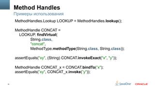 54
Method Handles
Примеры использования
MethodHandles.Lookup LOOKUP = MethodHandles.lookup();
MethodHandle CONCAT =
LOOKUP. findVirtual(
String.class,
"concat",
MethodType.methodType(String.class, String.class));
assertEquals("xy", (String) CONCAT.invokeExact("x", "y"));
MethodHandle CONCAT_x = CONCAT.bindTo(”x");
assertEquals(”xy", CONCAT_x.invoke(”y"));
 