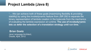 58
Brian Goetz
Java Language Architect,
Oracle, April, 2012
“… We can achieve both of these goals [maximizing flexibility & providing
stability] by using the invokedynamic feature from JSR 292 to separate the
binary representation of lambda creation in the bytecode from the mechanics
of evaluating the lambda expression at runtime. The use of invokedynamic
lets us defer the selection of a translation strategy until run time. ”
Project Lambda (Java 8)
 