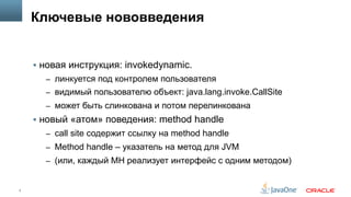 7
Ключевые нововведения
§  новая инструкция: invokedynamic.
–  линкуется под контролем пользователя
–  видимый пользователю объект: java.lang.invoke.CallSite
–  может быть слинкована и потом перелинкована
§  новый «атом» поведения: method handle
–  call site содержит ссылку на method handle
–  Method handle – указатель на метод для JVM
–  (или, каждый MH реализует интерфейс с одним методом)
 