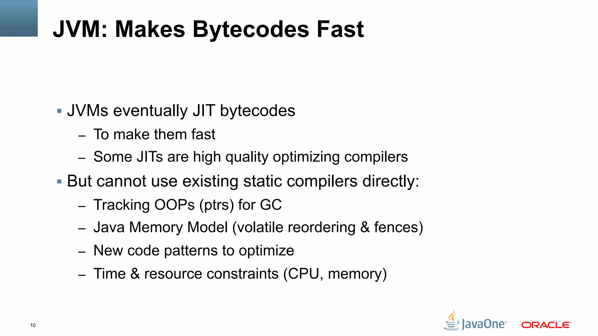 10
JVM: Makes Bytecodes Fast
§  JVMs eventually JIT bytecodes
–  To make them fast
–  Some JITs are high quality optimizing compilers
§  But cannot use existing static compilers directly:
–  Tracking OOPs (ptrs) for GC
–  Java Memory Model (volatile reordering & fences)
–  New code patterns to optimize
–  Time & resource constraints (CPU, memory)
 