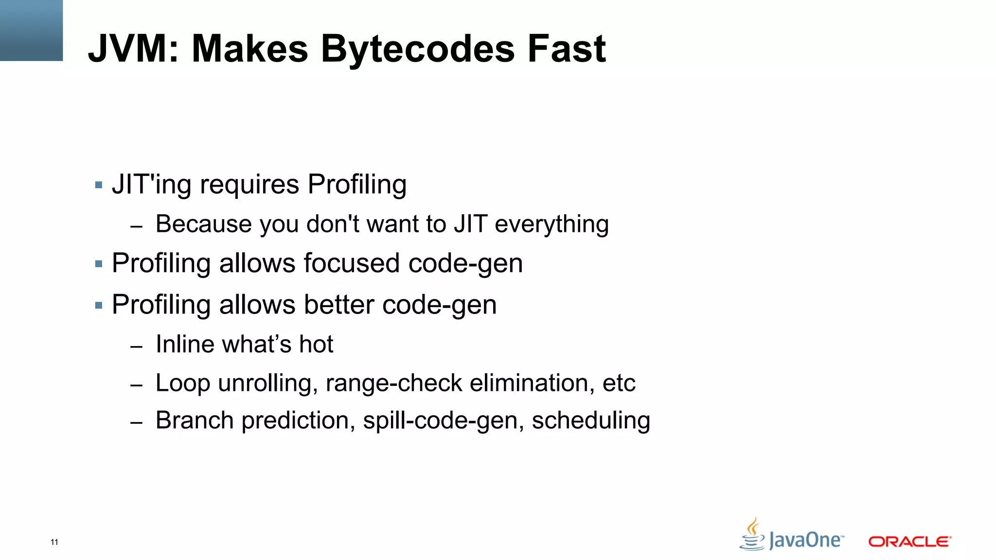 11
JVM: Makes Bytecodes Fast
§  JIT'ing requires Profiling
–  Because you don't want to JIT everything
§  Profiling allows focused code-gen
§  Profiling allows better code-gen
–  Inline what’s hot
–  Loop unrolling, range-check elimination, etc
–  Branch prediction, spill-code-gen, scheduling
 