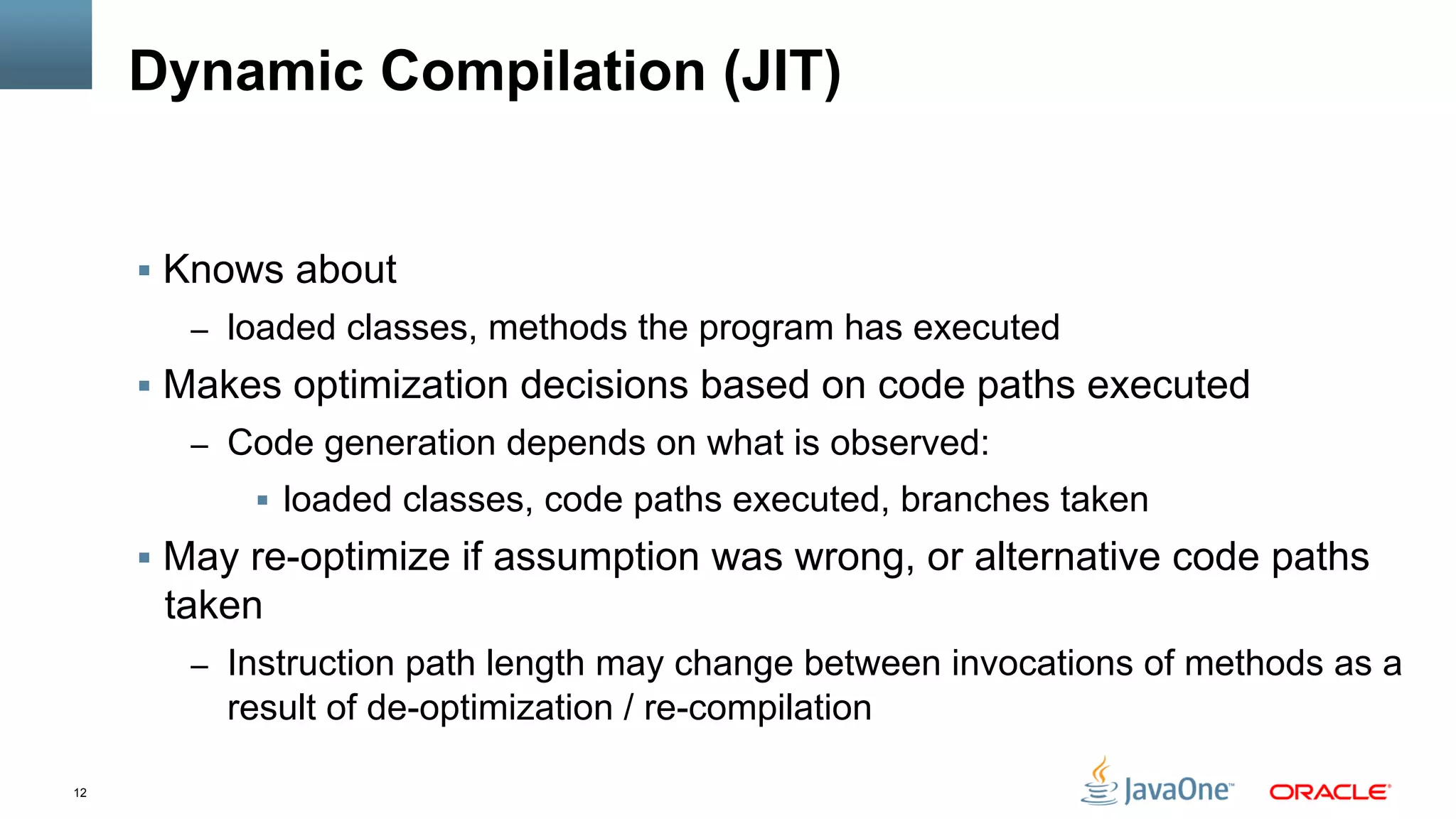 12
Dynamic Compilation (JIT)
§  Knows about
–  loaded classes, methods the program has executed
§  Makes optimization decisions based on code paths executed
–  Code generation depends on what is observed:
§  loaded classes, code paths executed, branches taken
§  May re-optimize if assumption was wrong, or alternative code paths
taken
–  Instruction path length may change between invocations of methods as a
result of de-optimization / re-compilation
 