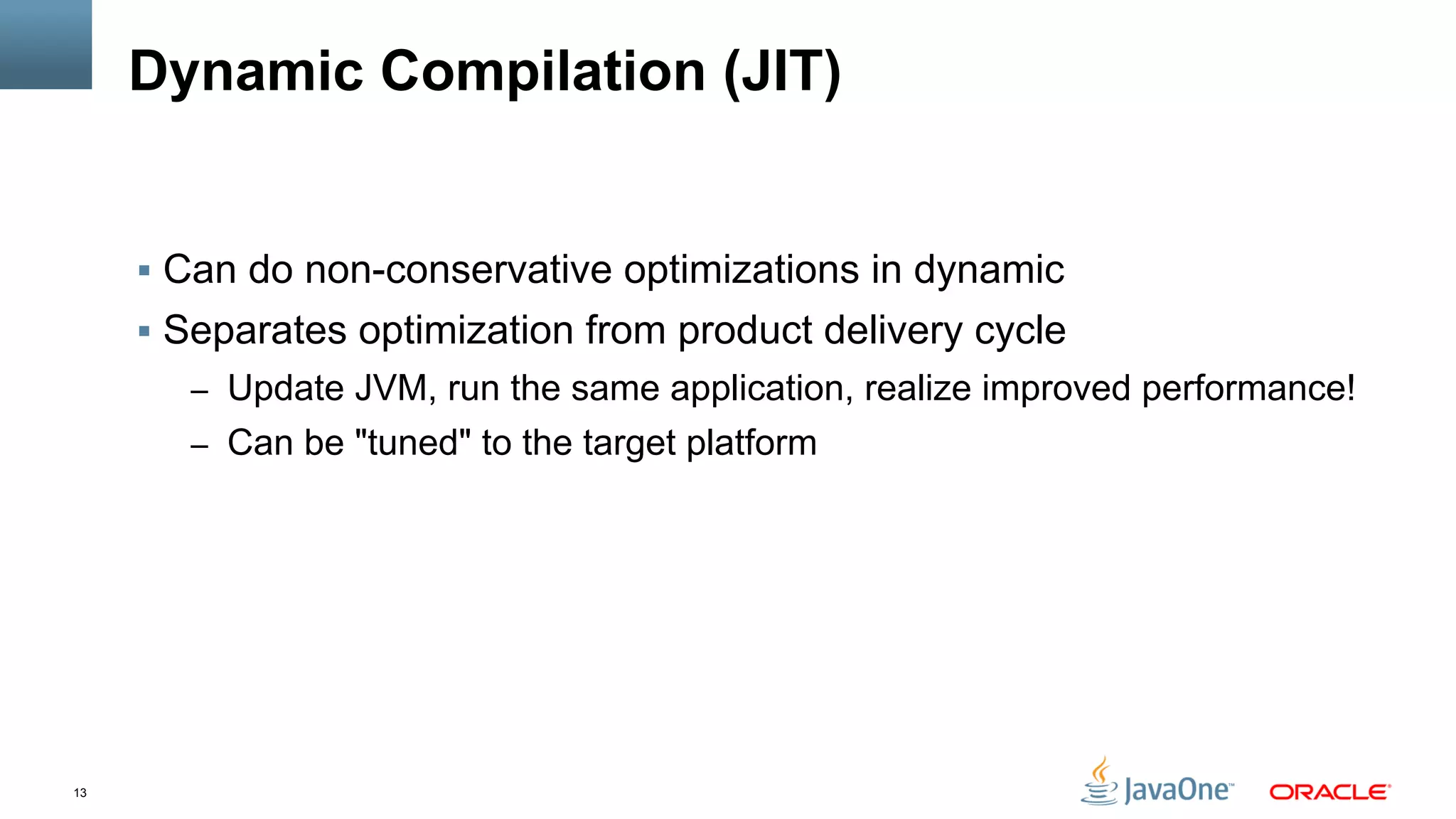 13
Dynamic Compilation (JIT)
§  Can do non-conservative optimizations in dynamic
§  Separates optimization from product delivery cycle
–  Update JVM, run the same application, realize improved performance!
–  Can be "tuned" to the target platform
 