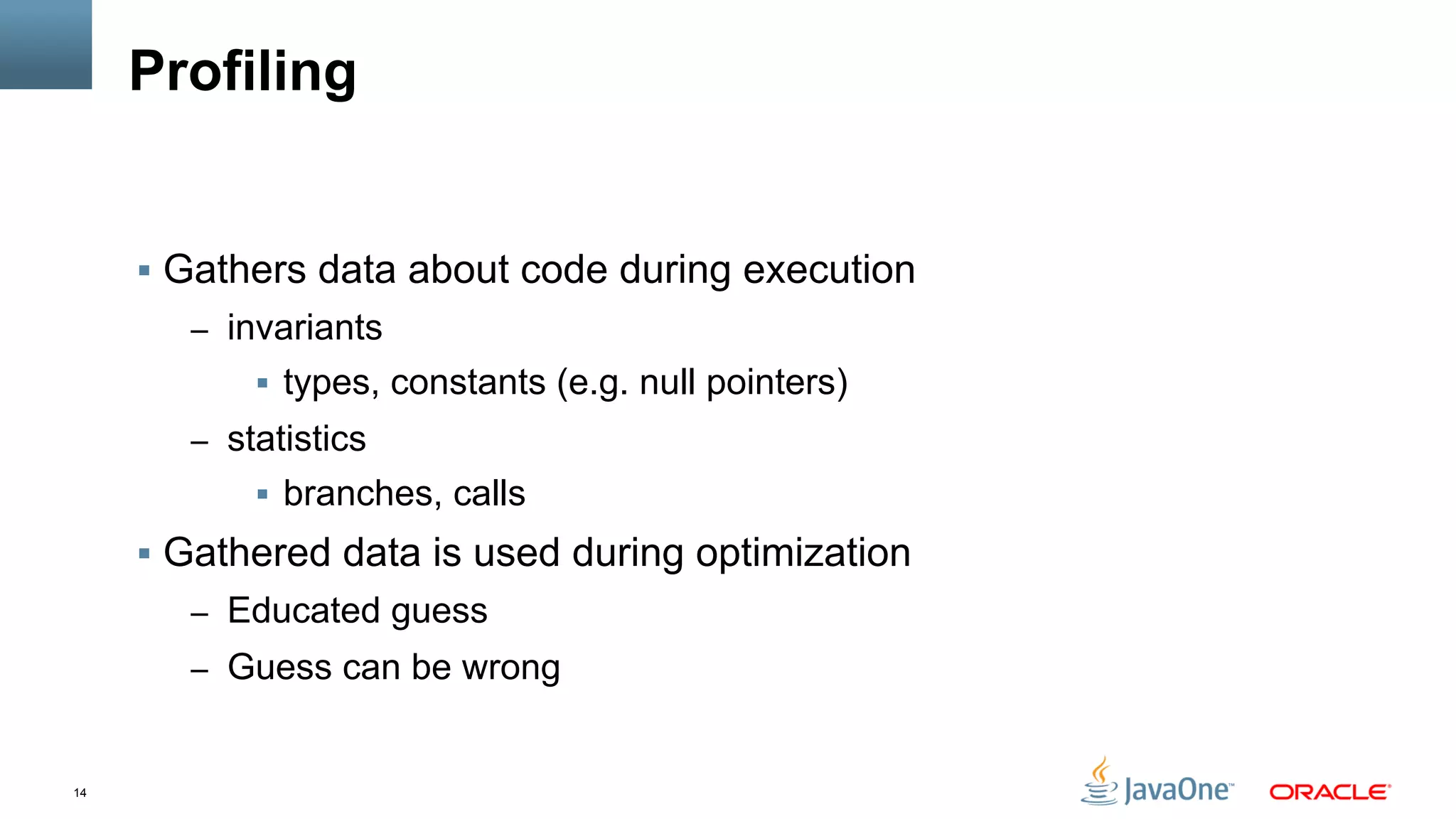 14
Profiling
§  Gathers data about code during execution
–  invariants
§  types, constants (e.g. null pointers)
–  statistics
§  branches, calls
§  Gathered data is used during optimization
–  Educated guess
–  Guess can be wrong
 