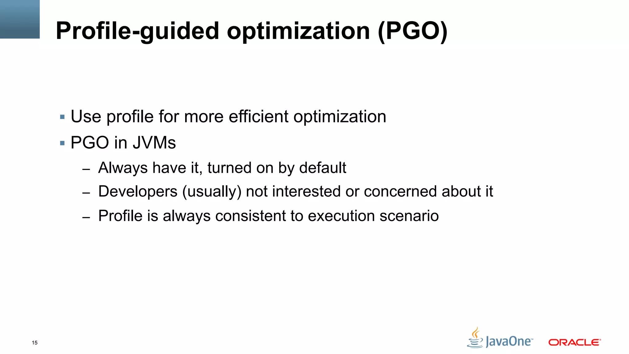 15
Profile-guided optimization (PGO)
§  Use profile for more efficient optimization
§  PGO in JVMs
–  Always have it, turned on by default
–  Developers (usually) not interested or concerned about it
–  Profile is always consistent to execution scenario
 