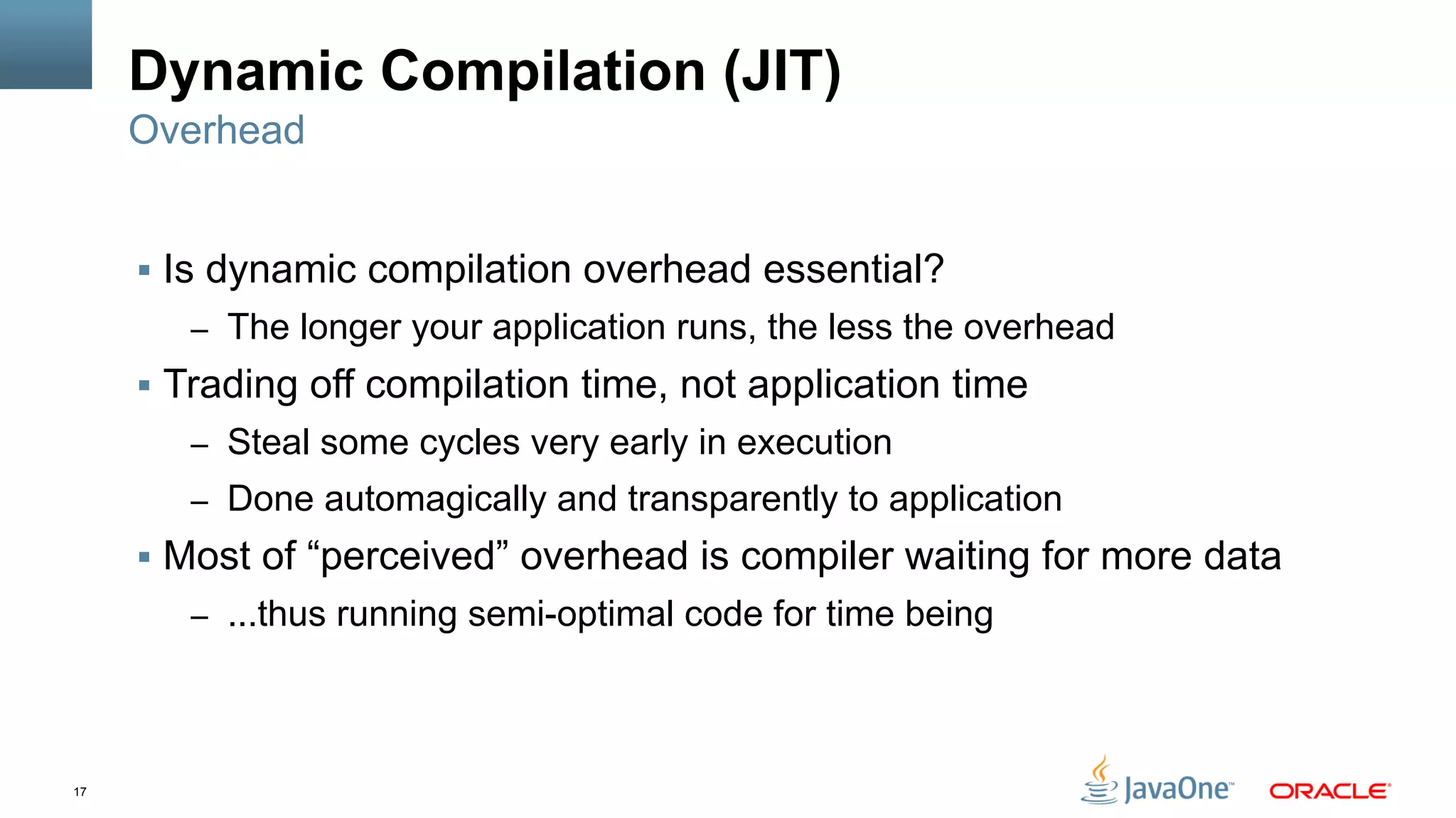 17
Dynamic Compilation (JIT)
§  Is dynamic compilation overhead essential?
–  The longer your application runs, the less the overhead
§  Trading off compilation time, not application time
–  Steal some cycles very early in execution
–  Done automagically and transparently to application
§  Most of “perceived” overhead is compiler waiting for more data
–  ...thus running semi-optimal code for time being
Overhead
 