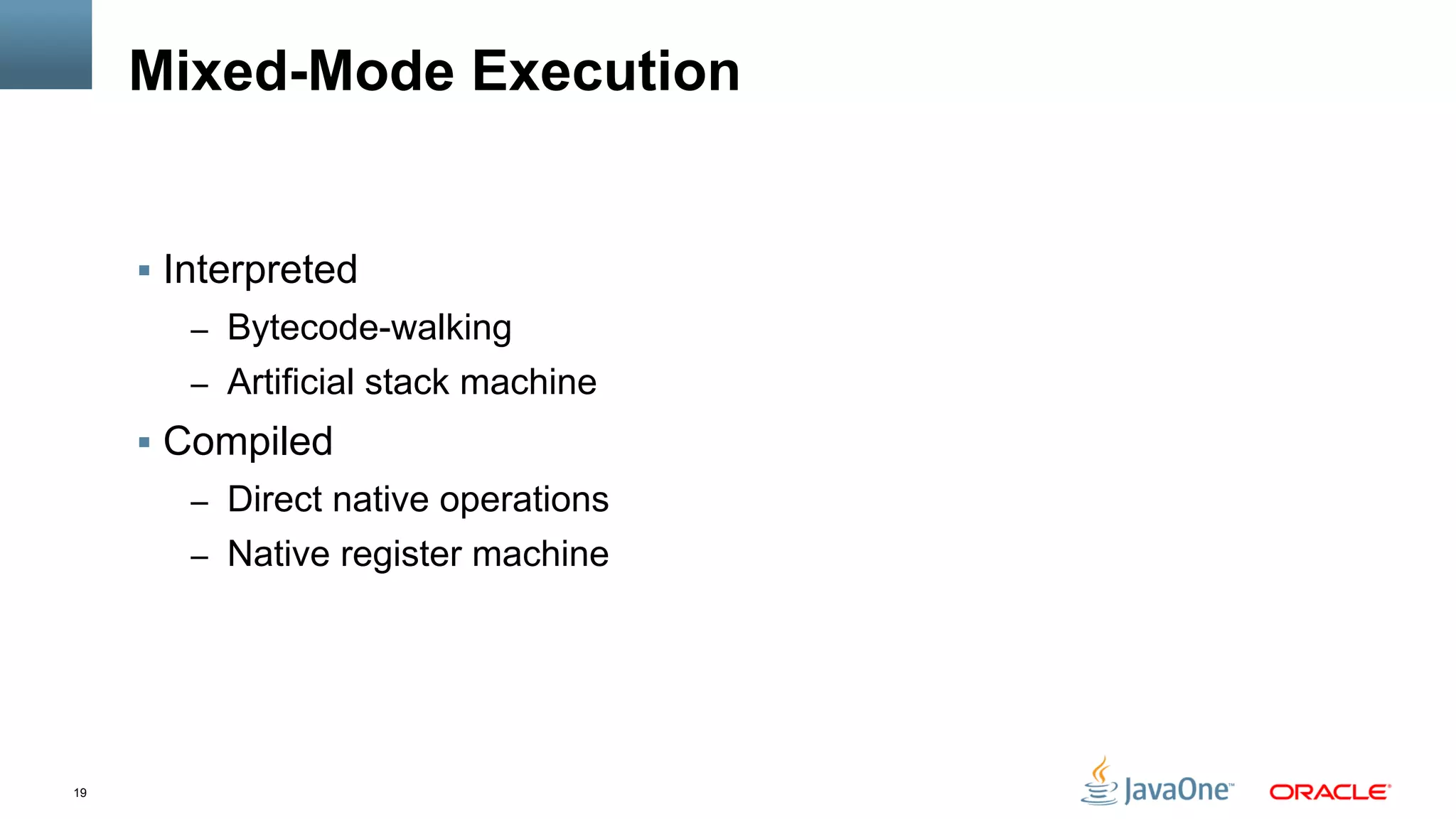19
Mixed-Mode Execution
§  Interpreted
–  Bytecode-walking
–  Artificial stack machine
§  Compiled
–  Direct native operations
–  Native register machine
 
