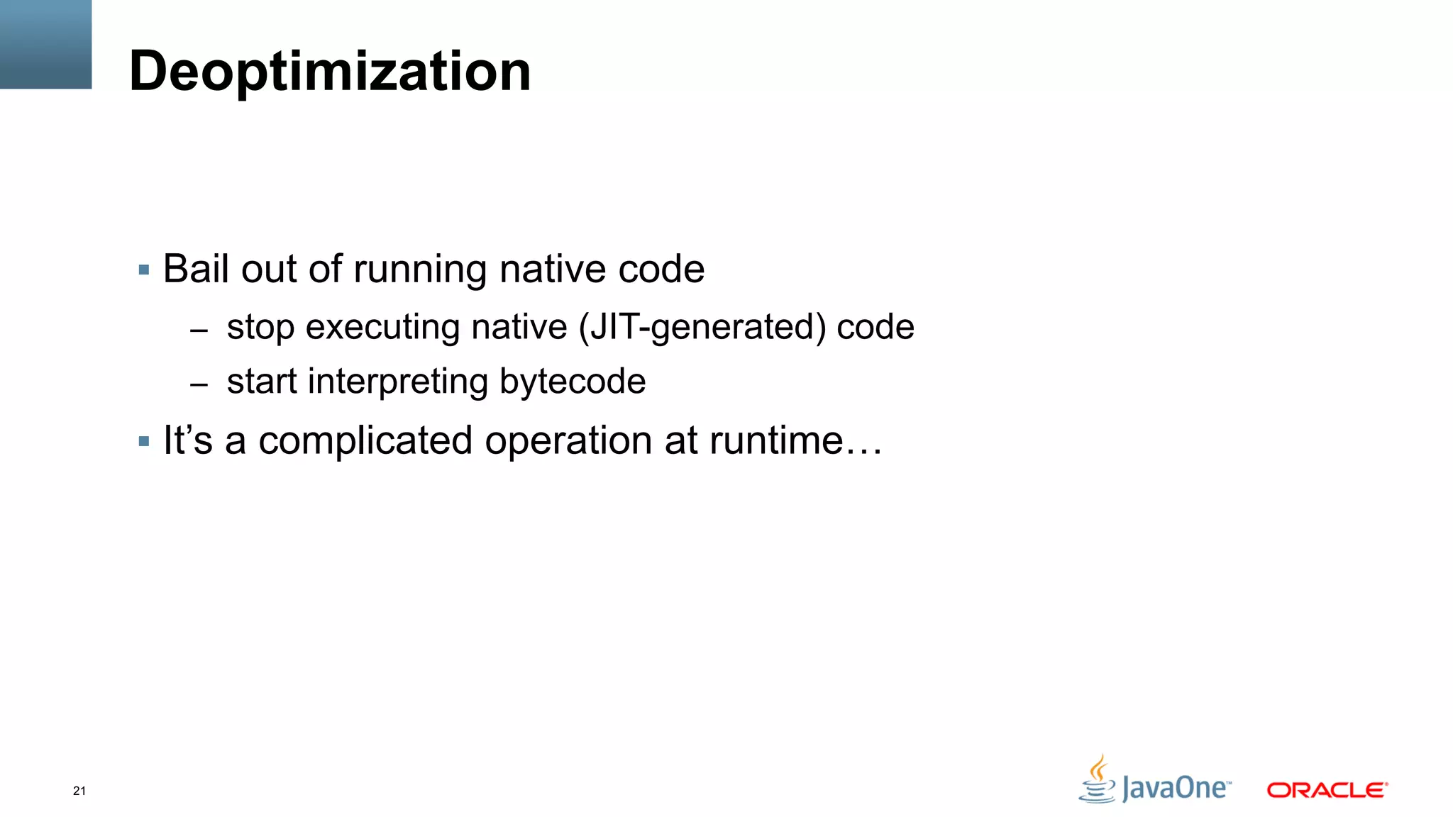 21
Deoptimization
§  Bail out of running native code
–  stop executing native (JIT-generated) code
–  start interpreting bytecode
§  It’s a complicated operation at runtime…
 