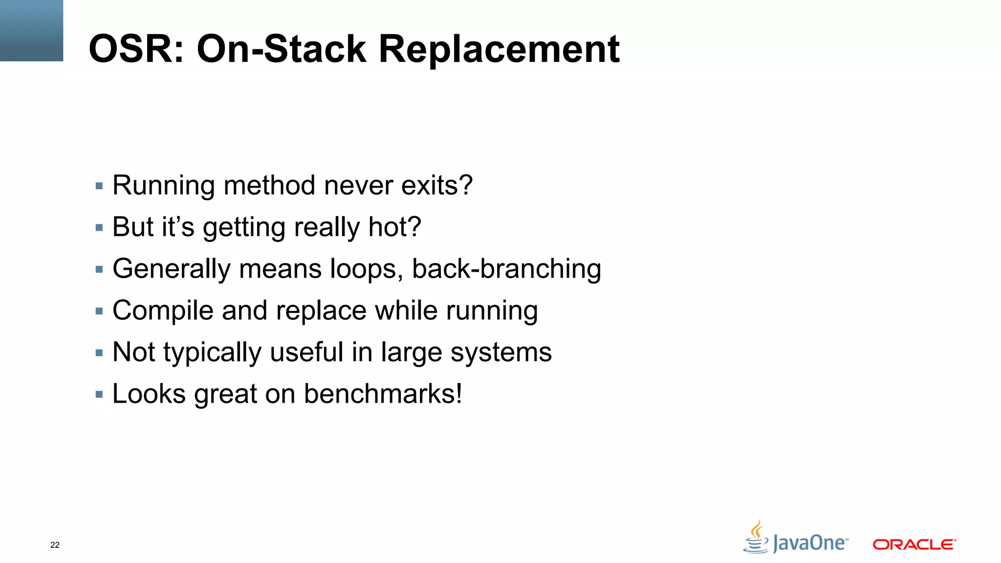 22
OSR: On-Stack Replacement
§  Running method never exits?
§  But it’s getting really hot?
§  Generally means loops, back-branching
§  Compile and replace while running
§  Not typically useful in large systems
§  Looks great on benchmarks!
 